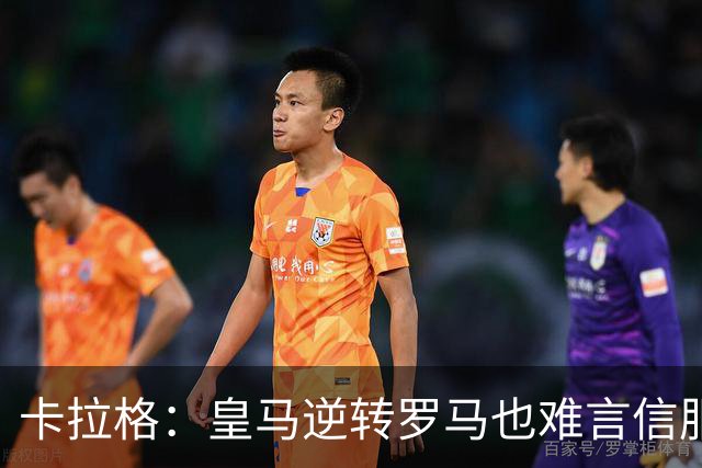 卡拉格：皇马逆转罗马也难言信服，穆帅在这里都很难做自己