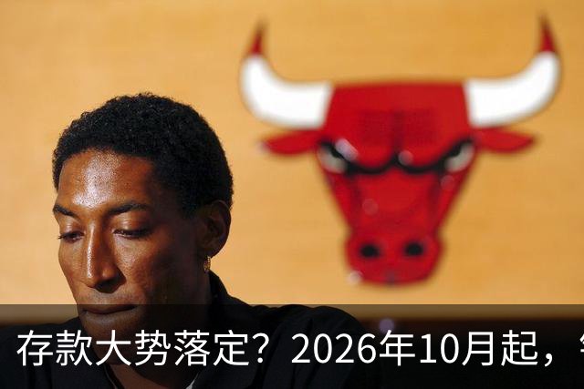 存款大势落定？2026年10月起，银行存款利率，也许迎来5大变化