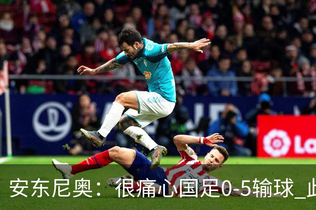 安东尼奥：很痛心国足0-5输球 此刻我是世界上最幸福的教练