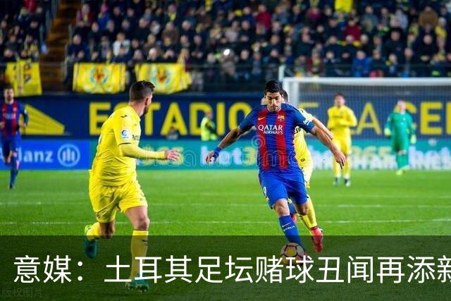 意媒：土耳其足坛赌球丑闻再添新篇章，147名高管被停职45天