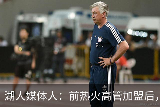 湖人媒体人：前热火高管加盟后，湖人可以更好分辨引援的风险
