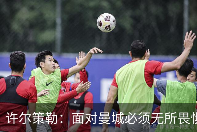 许尔策勒：面对曼城必须无所畏惧，我们有信心和他们抗衡