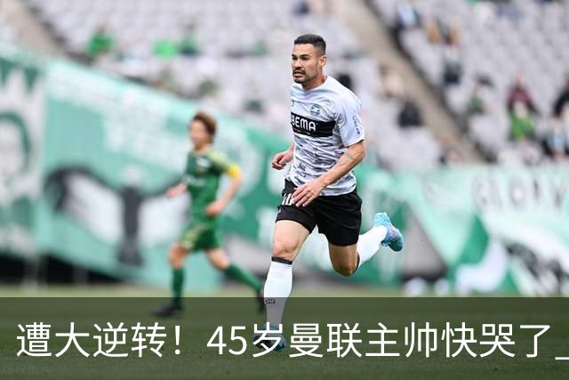 遭大逆转！45岁曼联主帅快哭了 出局后主动揽全责 开局6场3负神奇不再