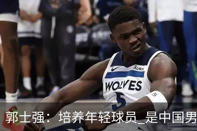 郭士强：培养年轻球员 是中国男篮非常重要的责任 争取奥运资格