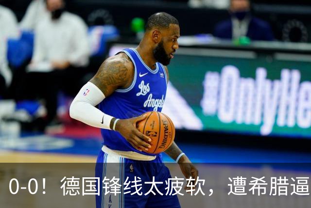 0-0！德国锋线太疲软，遭希腊逼平，21脚打门0进球，4场比赛拿5分