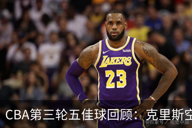 CBA第三轮五佳球回顾：克里斯空接劈扣领衔