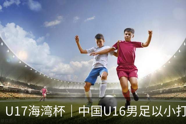 U17海湾杯｜中国U16男足以小打大，2球完胜卡塔尔